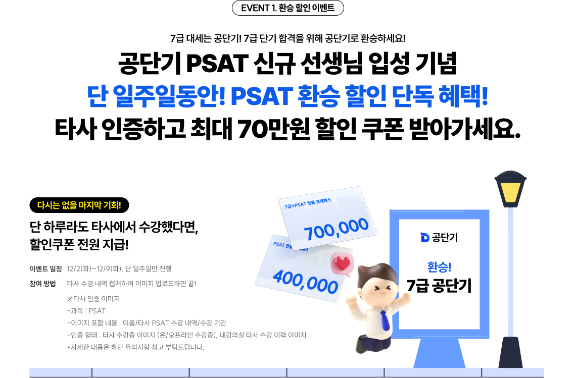 EVENT 1. 환승 할인 이벤트 7급 대세는 공단기! 7급 단기 합격을 위해 공단기로 환승하세요! 공단기 PSAT 신규 선생님 입성 기념 단 일주일동안! PSAT 환승 할인 단독 혜택! 타사 인증하고 할인 쿠폰 받아가세요.