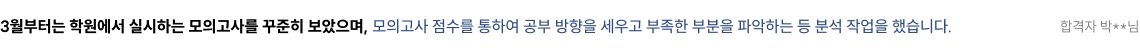 3월부터는 학원에서 실시하는 모의고사를 꾸준히 보았으며, 모의고사 점수를 통하여 공부 방향을 세우고 부족한 부분을 파악하는 등 분석 작업을 했습니다. 합격자 박**님