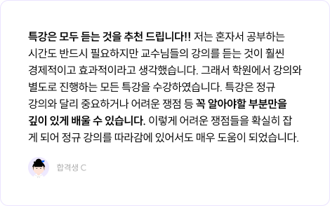 특강은 모두 듣는 것을 추천 드립니다!! 저는 혼자서 공부하는 시간도 반드시 필요하지만 교수님들의 강의를 듣는 것이 훨씬 경제적이고 효과적이라고 생각했습니다. 그래서 학원에서 강의와 별도로 진행하는 모든 특강을 수강하였습니다. 특강은 정규 강의와 달리 중요하거나 어려운 쟁점 등 꼭 알아야할 부분만을 깊이 있게 배울 수 있습니다. 이렇게 어려운 쟁점들을 확실히 잡게 되어 정규 강의를 따라감에 있어서도 매우 도움이 되었습니다.