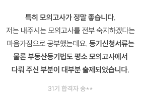 특히 모의고사가 정말 좋습니다. 저는 내주시는 모의고사를 전부 숙지하겠다는 마음가짐으로 공부했는데요. 등기신청서류는 물론 부동산등기법도 평소 모의고사에서 다뤄 주신 부분이 대부분 출제되었습니다. 31기 합격자 송**