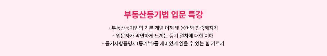 부동산등기법 입문 특강. 1. 부동산등기법의 기본 개념 이해 및 용어와 친숙해지기, 2.입문자가 막연하게 느끼는 등기 절차에 대한 이해, 3. 등기사항증명서(등기부)를 재미있게 읽을 수 있는 힘 기르기