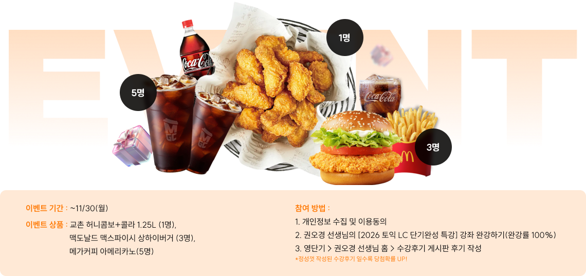 이벤트 기간 : ~11/30(월) 이벤트 상품 : 교촌 허니콤보+콜라 1.25L (1명), 맥도날드 맥스파이시 상하이버거 (3명), 메가커피 아메리카노(5명) 참여 방법 : 1. 개인정보 수집 및 이용동의 2. 권오경 선생님의 [2026 토익 LC 단기완성 특강] 강좌 완강하기(완강률 100%) 3. 영단기 > 권오경 선생님 홈 > 수강후기 게시판 후기 작성 *정성껏 작성된 수강후기 일수록 당첨확률 UP!