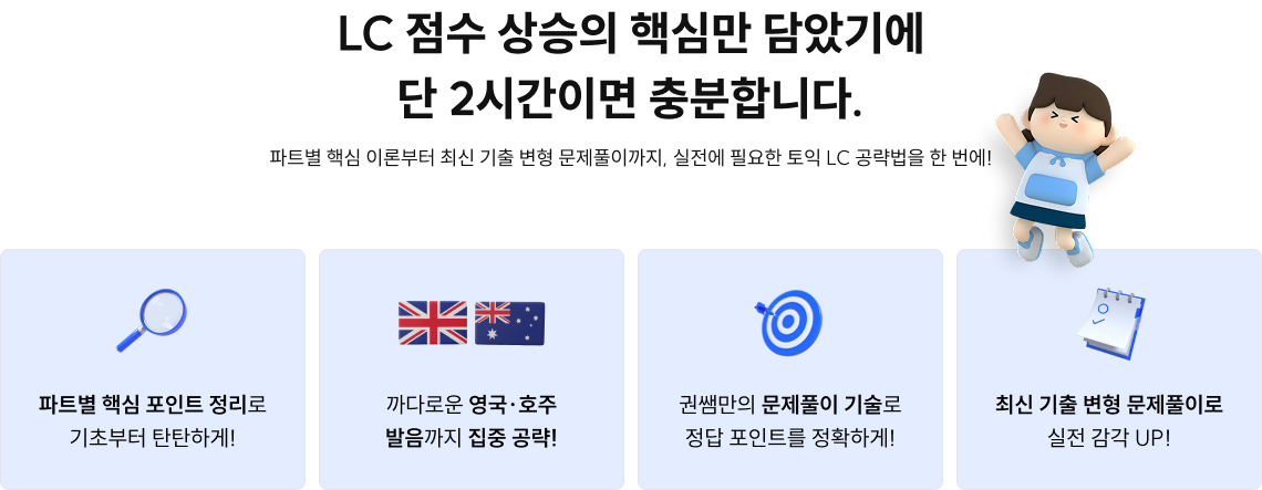 LC 점수 상승의 핵심만 담았기에 단 2시간이면 충분합니다. 파트별 핵심 이론부터 최신 기출 변형 문제풀이까지, 실전에 필요한 토익 LC 공략법을 한 번에!