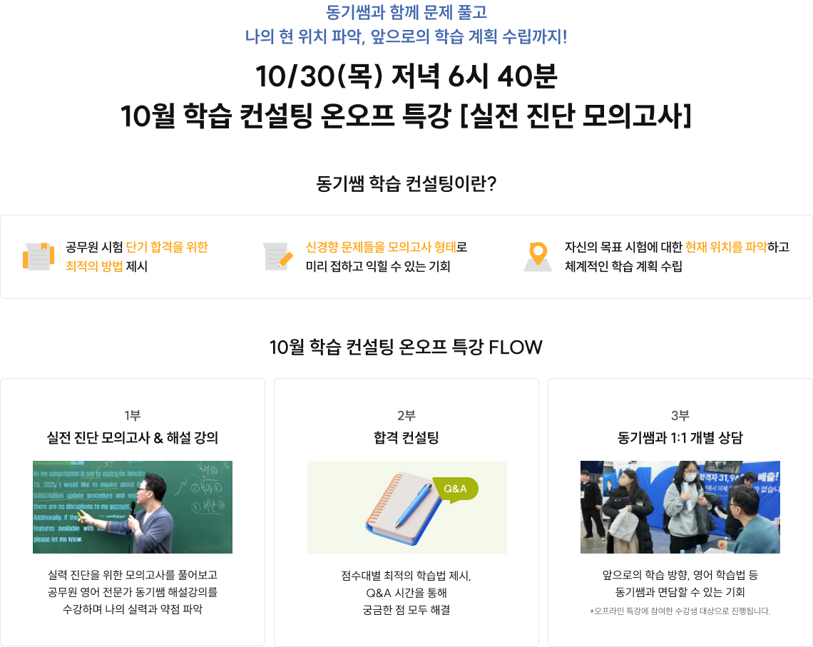 동기쌤과 함께 문제 풀고 나의 현 위치 파악, 앞으로의 학습 계획 수립까지! 1)22.01~24.12 공단기 영어 수강생 기준 2)YES24 수험서 자격증>공무원>영어>기본서 16.01~22.05(17.02, 21.06 제외), 23.01~24.08(23.08, 23.12 제외) 월별 베스트 셀러 기준 3)2024.02 진행된 공단기 졸업식 설문 조사 결과 87명 중 66.7%가 응답 지금 이 시기, 단기 합격을 위한 최적의 방법을 모두 알려드리게 위해 공무원 영어 전문가 동기쌤이 준비했습니다. 10/30(목) 저녁 6시 40분 10월 학습 컨설팅 온오프 특강 [실전 진단 모의고사]