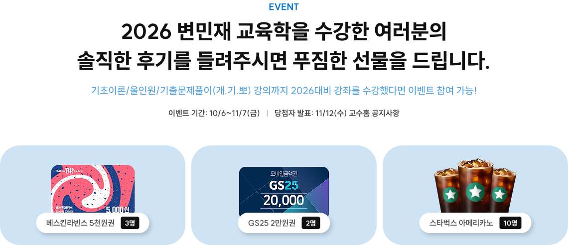 EVENT 2026 변민재 교육학을 수강한 여러분의 솔직한 후기를 들려주시면 푸짐한 선물을 드립니다. 기초이론/올인원/기출문제풀이(개.기.뽀) 강의까지 2026대비 강좌를 수강했다면 이벤트 참여 가능! 이벤트 기간: 10/6~11/7(금)  ㅣ  당첨자 발표: 11/12(수) 교수홈 공지사항