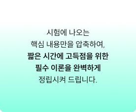 시험에 나오는 핵심 내용만을 압축하여, 짧은 시간에 고득점을 위한 필수 이론을 완벽하게 정립시켜 드립니다.