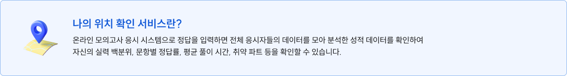 나의 위치 확인 서비스란? 온라인 모의고사 응시 시스템으로 정답을 입력하면 전체 응시자들의 데이터를 모아 분석한 성적 데이터를 확인하여 자신의 실력 백분위, 문항별 정답률, 평균 풀이 시간, 취약 파트 등을 확인할 수 있습니다.