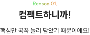 Reason 01. 컴팩트하니까! 핵심만 꾹꾹 눌러 담았기 때문이에요!