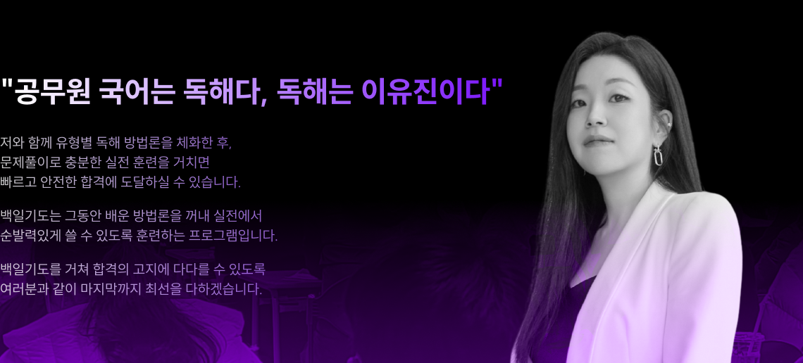 "공무원 국어는 독해다, 독해는 이유진이다" 저와 함께 유형별 독해 방법론을 체화한 후, 문제풀이로 충분한 실전 훈련을 거치면 빠르고 안전한 합격에 도달하실 수 있습니다. 백일기도는 그동안 배운 방법론을 꺼내 실전에서 순발력있게 쓸 수 있도록 훈련하는 프로그램입니다. 백일기도를 거쳐 합격의 고지에 다다를 수 있도록 여러분과 같이 마지막까지 최선을 다하겠습니다.