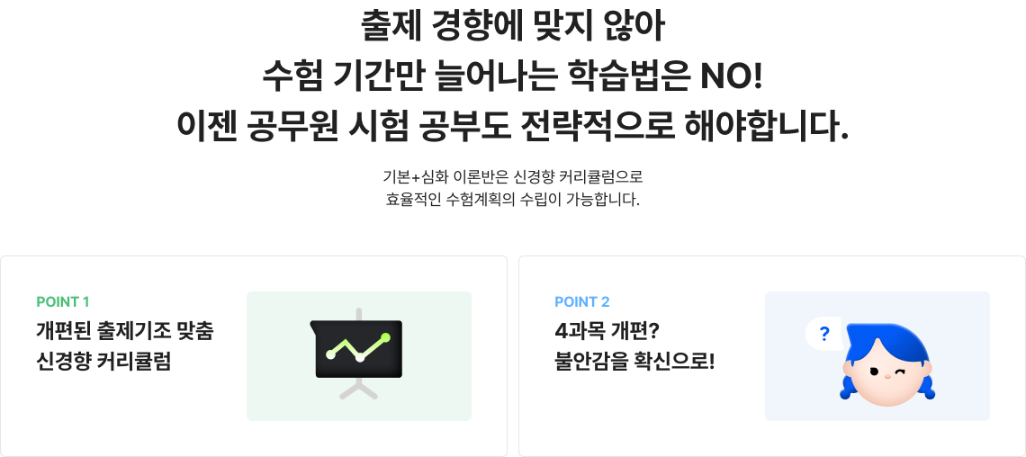 출제 경향에 맞지 않아 수험 기간만 늘어나는 학습법은 NO! 이젠 공무원 시험 공부도 전략적으로 해야합니다. 기본+심화 이론반은 신경향 커리큘럼으로 효율적인 수험계획의 수립이 가능합니다.