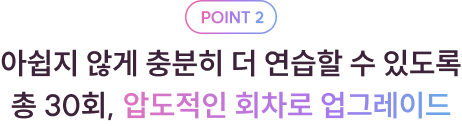 POINT 2 아쉽지 않게 충분히 더 연습할 수 있도록 총 30회, 압도적인 회차로 업그레이드