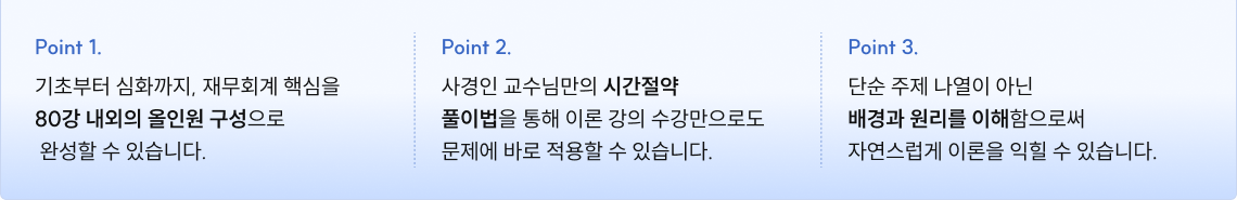 기초부터 심화까지, 재무회계 핵심을 80강 내외의 올인원 구성으로  완성할 수 있습니다. 사경인 교수님만의 시간절약  풀이법을 통해 이론 강의 수강만으로도 문제에 바로 적용할 수 있습니다. 단순 주제 나열이 아닌 배경과 원리를 이해함으로써 자연스럽게 이론을 익힐 수 있습니다.