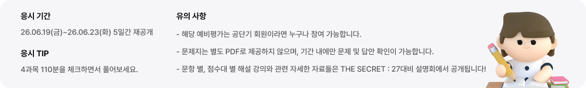 - 해당 예비평가는 공단기 회원이라면 누구나 참여 가능합니다. - 문제지는 별도 PDF로 제공하지 않으며, 기간 내에만 문제 및 답안 확인이 가능합니다. - 문항 별, 점수대 별 해설 강의와 관련 자세한 자료들은 THE SECRET : 27대비 설명회에서 공개됩니다!
