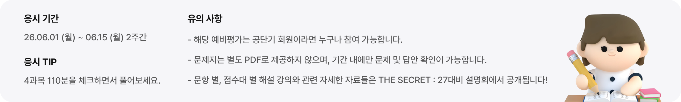 - 해당 예비평가는 공단기 회원이라면 누구나 참여 가능합니다. - 문제지는 별도 PDF로 제공하지 않으며, 기간 내에만 문제 및 답안 확인이 가능합니다. - 문항 별, 점수대 별 해설 강의와 관련 자세한 자료들은 THE SECRET : 27대비 설명회에서 공개됩니다!