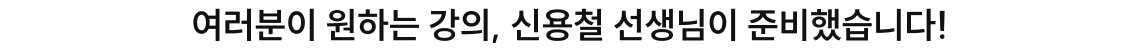 여러분이 원하는 강의, 신용철 선생님이 준비했습니다!