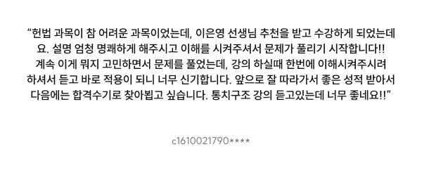 “헌법 과목이 참 어려운 과목이었는데, 이은영 선생님 추천을 받고 수강하게 되었는데요. 설명 엄청 명쾌하게 해주시고 이해를 시켜주셔서 문제가 풀리기 시작합니다!! 계속 이게 뭐지 고민하면서 문제를 풀었는데, 강의 하실때 한번에 이해시켜주시려 하셔서 듣고 바로 적용이 되니 너무 신기합니다. 앞으로 잘 따라가서 좋은 성적 받아서 다음에는 합격수기로 찾아뵙고 싶습니다. 통치구조 강의 듣고있는데 너무 좋네요!!”