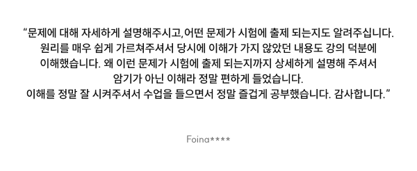 “문제에 대해 자세하게 설명해주시고, 어떤 문제가 시험에 출제 되는지도 알려주십니다.원리를 매우 쉽게 가르쳐주셔서 당시에 이해가 가지 않았던 내용도 강의 덕분에 이해했습니다. 왜 이런 문제가 시험에 출제 되는지까지 상세하게 설명해 주셔서 암기가 아닌 이해라 정말 편하게 들었습니다. 이해를 정말 잘 시켜주셔서 수업을 들으면서 정말 즐겁게 공부했습니다. 감사합니다.”
