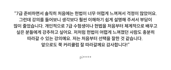 “7급 준비하면서 솔직히 처음에는 헌법이 너무 어렵게 느껴져서 걱정이 많았어요. 그런데 강의를 들어보니 생각보다 훨씬 이해하기 쉽게 설명해 주셔서 부담이 많이 줄었어요. 개인적으로 7급 수험생이나 헌법을 처음부터 체계적으로 배우고 싶은 분들에게 강추하고 싶어요. 저처럼 헌법이 어렵게 느껴졌던 사람도 충분히 따라갈 수 있는 강의예요. 저는 처음부터 선택을 잘한 것 같습니다. 앞으로도 쭉 커리큘럼 잘 따라갈께요 감사합니다!”
