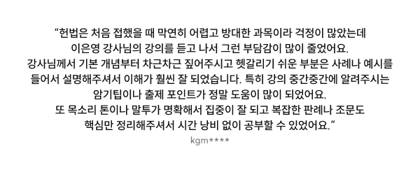 “헌법은 처음 접했을 때 막연히 어렵고 방대한 과목이라 걱정이 많았는데 이은영 강사님의 강의를 듣고 나서 그런 부담감이 많이 줄었어요. 강사님께서 기본 개념부터 차근차근 짚어주시고 헷갈리기 쉬운 부분은 사례나 예시를 들어서 설명해주셔서 이해가 훨씬 잘 되었습니다. 특히 강의 중간중간에 알려주시는 암기팁이나 출제 포인트가 정말 도움이 많이 되었어요. 또 목소리 톤이나 말투가 명확해서 집중이 잘 되고 복잡한 판례나 조문도 핵심만 정리해주셔서 시간 낭비 없이 공부할 수 있었어요.”