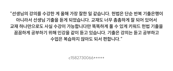 “선생님의 강의를 수강한 게 올해 가장 잘한 일 같습니다. 헌법은 단순 반복 기출은행이 아니라서 선생님 기출을 듣게 되었습니다. 교재도 너무 촘촘하게 잘 되어 있어서 교재 하나만으로도 사실 수강이 가능합니다만 똑똑하게 풀 수 있게 키워드 헌법 기출을 꼼꼼하게 공부하기 위해 인강을 같이 듣고 있습니다. 기출은 강의는 듣고 공부하고 수업은 복습하지 않아도 되서 편합니다.”