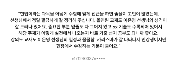 “헌법이라는 과목을 어떻게 수험에 맞게 접근을 하면 좋을지 고민이 많았는데, 선생님께서 정말 깔끔하게 잘 정리해 주십니다. 올인원 교재도 이은영 선생님의 성격이 잘 드러나 있어요. 중요한 부분 밑줄도 다 그어져 있고 ox 기출도 수록되어 있어서 해당 주제가 어떻게 실전에서 나오는지 바로 기출 선지 공부도 되니까 좋아요. 강의도 교재도 이은영 선생님의 열정과 꼼꼼함, 카리스마가 잘 나타나서 인강생이지만 현장에서 수강하는 기분이 들어요.”