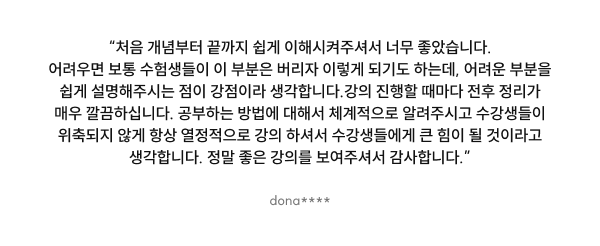 “처음 개념부터 끝까지 쉽게 이해시켜주셔서 너무 좋았습니다. 어려우면 보통 수험생들이 이 부분은 버리자 이렇게 되기도 하는데, 어려운 부분을 쉽게 설명해주시는 점이 강점이라 생각합니다. 강의 진행할 때마다 전후 정리가 매우 깔끔하십니다. 공부하는 방법에 대해서 체계적으로 알려주시고 수강생들이 위축되지 않게 항상 열정적으로 강의 하셔서 수강생들에게 큰 힘이 될 것이라고 생각합니다. 정말 좋은 강의를 보여주셔서 감사합니다.”