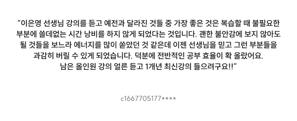 “이은영 선생님 강의를 듣고 예전과 달라진 것들 중 가장 좋은 것은 복습할 때 불필요한 부분에 쓸데없는 시간 낭비를 하지 않게 되었다는 것입니다. 괜한 불안감에 보지 않아도 될 것들을 보느라 에너지를 많이 쏟았던 것 같은데 이젠 선생님을 믿고 그런 부분들을 과감히 버릴 수 있게 되었습니다. 덕분에 전반적인 공부 효율이 확 올랐어요. 남은 올인원 강의 얼른 듣고 1개년 최신강의 들으려구요!!”