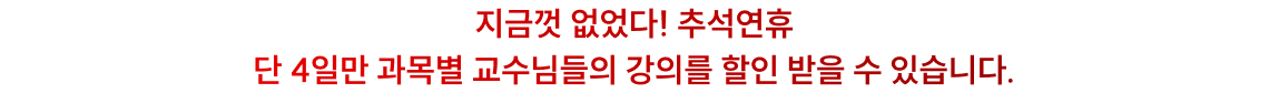 지금껏 없었다! 추석연휴 단 4일만 과목별 교수님들의 강의를 할인 받을 수 있습니다.