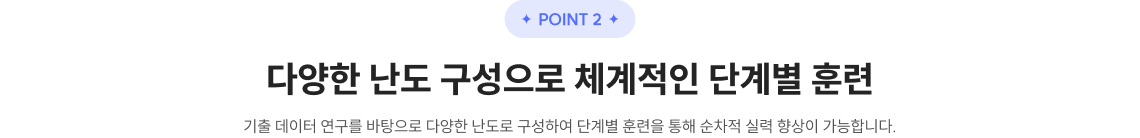 POINT 2 다양한 난도 구성으로 체계적인 단계별 훈련​ 기출 데이터 연구를 바탕으로 다양한 난도로 구성하여 단계별 훈련을 통해 순차적 실력 향상이 가능합니다.​