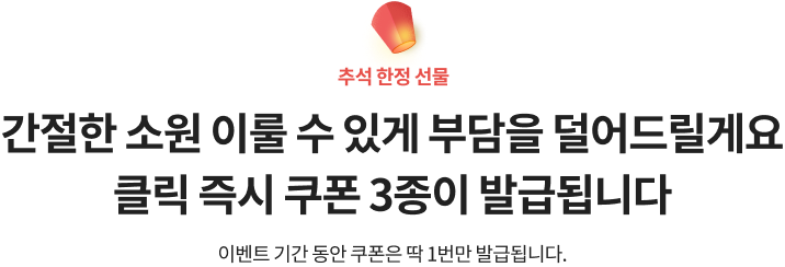 추석 한정 선물. 간절한 소원 이룰 수 있게 부담을 덜어드릴게요. 클릭 즉시 쿠폰 3종이 발급됩니다. 이벤트 기간동안 쿠폰은 딱 1번만 발급됩니다.