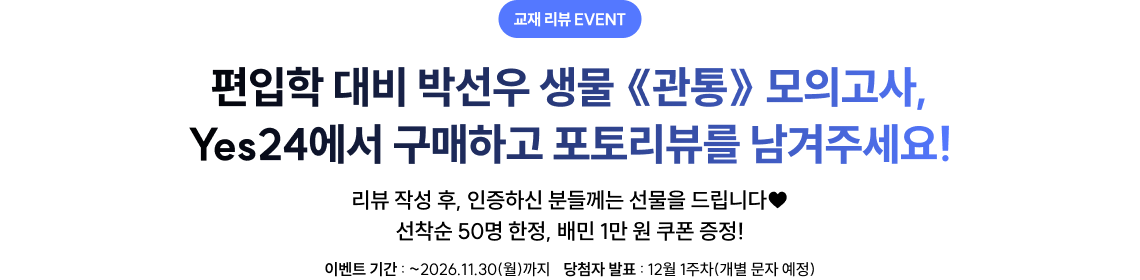 편입학 대비 박선우 생물 《관통》 모의고사, Yes24에서 구매하고 포토리뷰를 남겨주세요! 리뷰 작성 후, 인증하신 분들께는 선물을 드립니다♥ 선착순 50명 한정, 배민 1만 원 쿠폰 증정!, 이벤트 기간: 오픈일부터 2026.11.30(월)까지, 당첨자 발표: 12월 1주차(개별 문자 예정)