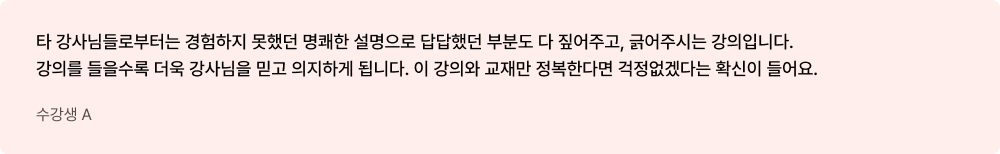 수강생 A - 타 강사님들로부터는 경험하지 못했던 명쾌한 설명으로 답답했던 부분도 다 짚어주고, 긁어주시는 강의입니다. 강의를 들을수록 더욱 강사님을 믿고 의지하게 됩니다. 이 강의와 교재만 정복한다면 걱정없겠다는 확신이 들어요.