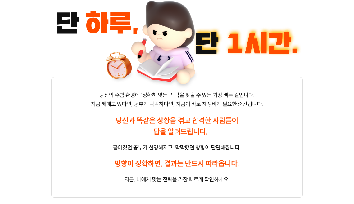 단 하루, 단 1시간. 당신의 수험 환경에 '정확히 맞는' 전략을 찾을 수 있는 가장 빠른 길입니다. 지금 헤매고 있다면, 공부가 막막하다면, 지금이 바로 재정비가 필요한 순간입니다. 당신과 똑같은 상황을 겪고 합격한 사람들이 답을 알려드립니다. 흩어졌던 공부가 선명해지고, 막막했던 방향이 단단해집니다. 방향이 정확하면, 결과는 반드시 따라옵니다. 지금, 나에게 맞는 전략을 가장 빠르게 확인하세요.