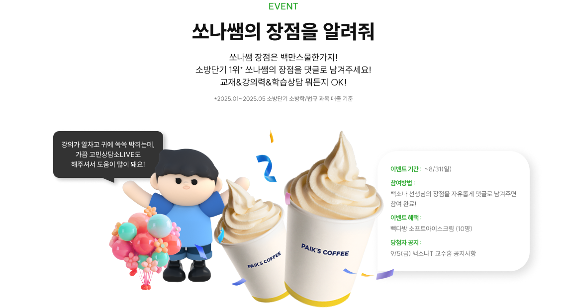 EVENT 쏘나쌤의 장점을 알려줘 쏘나쌤 장점은 백만스물한가지! 소방단기 1위* 쏘나쌤의 장점을 댓글로 남겨주세요! 교재&강의력&학습상담 뭐든지 OK! *2025.01~2025.05 소방단기 소방학/법규 과목 매출 기준