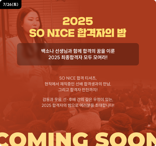 7/26(토) 2025 SO NICE 합격자의 밤 백소나 선생님과 함께 합격의 꿈을 이룬 2025 최종합격자 모두 모여라! SO NICE 합격 티셔츠, 현직에서 재직중인 선배 합격생과의 만남, 그리고 합격자 만찬까지! 감동과 웃음,선·후배 간의 깊은 우정이 있는, 2025 합격자의 밤으로 여러분을 초대합니다! COMING SOON
