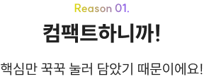 Reason 01. 컴팩트하니까! 핵심만 꾹꾹 눌러 담았기 때문이에요!