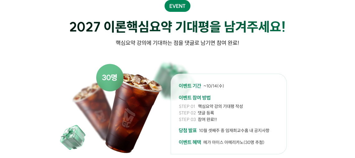 EVENT. 2027 이론핵심요약 기대평을 남겨주세요! 핵심요약 강의에 기대하는 점을 댓글로 남기면 참여 완료! 이벤트 기간 : 시작일로부터 10월 14일 수요일까지. 이벤트 참여방법 : STEP1. 핵심요약 강의 기대평 작성. STEP2. 댓글 등록. STEP 3. 참여 완료!! 당첨자 발표 : 10월 셋째 주 중 임재희 교수 홈 내 공지사항. 이벤트 혜택 : 메가커피 아이스 아메리카노 30명 추첨.