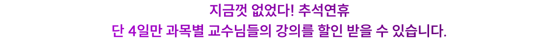 지금껏 없었다! 추석연휴 단 4일만 과목별 교수님들의 강의를 할인 받을 수 있습니다.