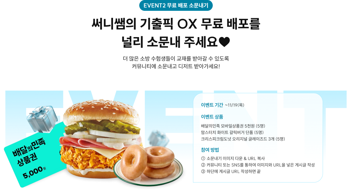 EVENT2 무료 배포 소문내기 11/2(월)~11/13(금),매일 저녁 5시! 써니쌤의 기출픽 OX 무료 배포를 널리 소문내 주세요♥ 더 많은 소방 수험생들이 교재를 받아갈 수 있도록 커뮤니티에 소문내고 디저트 받아가세요! *자세한 내용은 하단 유의사항을 꼭 확인해 주세요. 이벤트 기간 ~11/19(목) 이벤트 상품 배달의민족 모바일상품권 5천원 (5명) 맘스터치 화이트 갈릭버거 단품 (5명) 크리스피크림도넛 오리지널 글레이즈드 3개 (5명) 참여 방법 ① 소문내기 이미지 다운 & URL 복사 ② 커뮤니티 또는 SNS를 통하여 이미지와 URL을 넣은 게시글 작성 ③ 하단에 게시글 URL 작성하면 끝