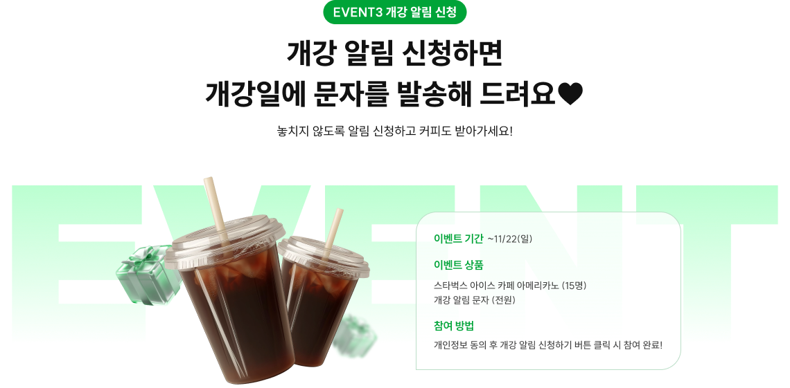 EVENT3 무료 배포 소문내기 11/2(월)~11/13(금),매일 저녁 5시! 개강 알림 신청하면 개강일에 문자를 발송해 드려요♥ 놓치지 않도록 알림 신청하고 커피도 받아가세요! *자세한 내용은 하단 유의사항을 꼭 확인해 주세요. 이벤트 기간 ~11/22(일) 이벤트 상품 스타벅스 아이스 카페 아메리카노 (15명) 개강 알림 문자 (전원) 참여 방법 개인정보 동의 후 개강 알림 신청하기 버튼 클릭 시 참여 완료!