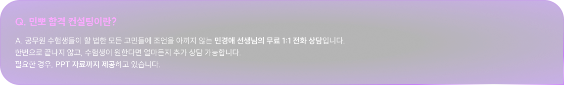 Q. 민뽀 합격 컨설팅이란? A. 공무원 수험생들이 할 법한 모든 고민들에 조언을 아끼지 않는 민경애 선생님의 무료 1:1 전화 상담입니다. 한번으로 끝나지 않고, 수험생이 원한다면 얼마든지 추가 상담 가능합니다. 필요한 경우, PPT 자료까지 제공하고 있습니다.